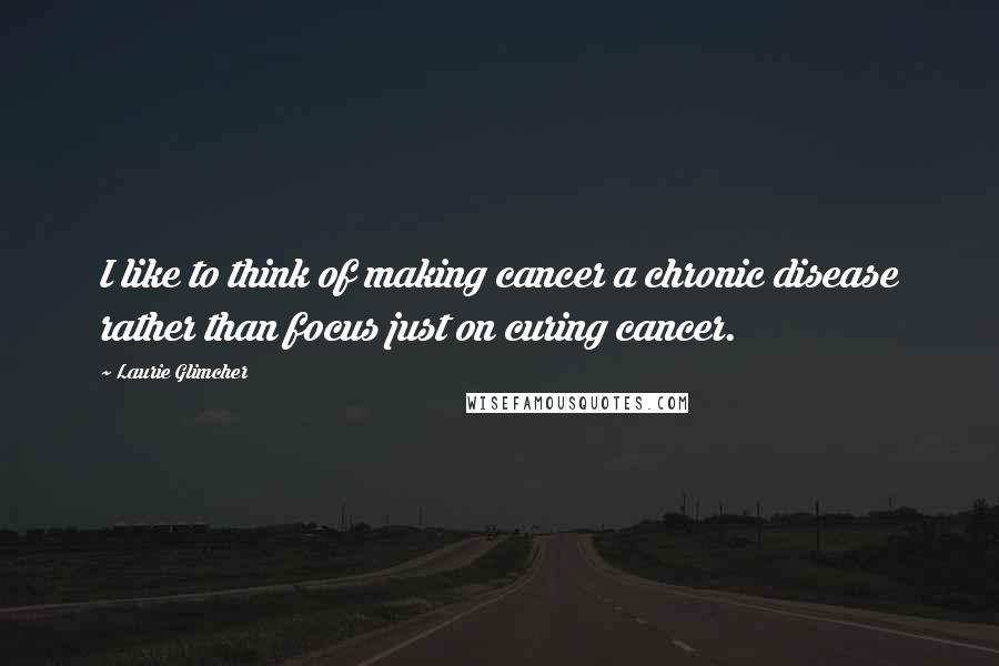 Laurie Glimcher Quotes: I like to think of making cancer a chronic disease rather than focus just on curing cancer.