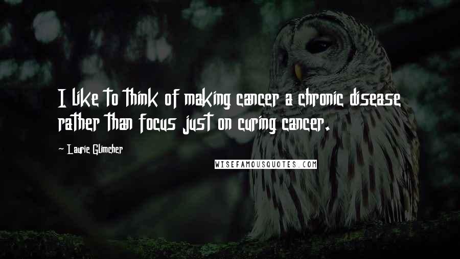 Laurie Glimcher Quotes: I like to think of making cancer a chronic disease rather than focus just on curing cancer.