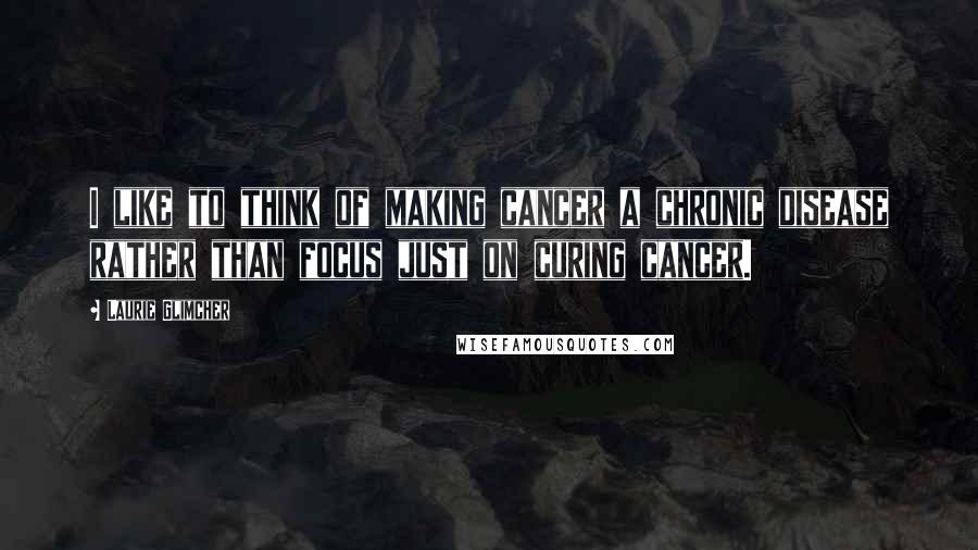 Laurie Glimcher Quotes: I like to think of making cancer a chronic disease rather than focus just on curing cancer.