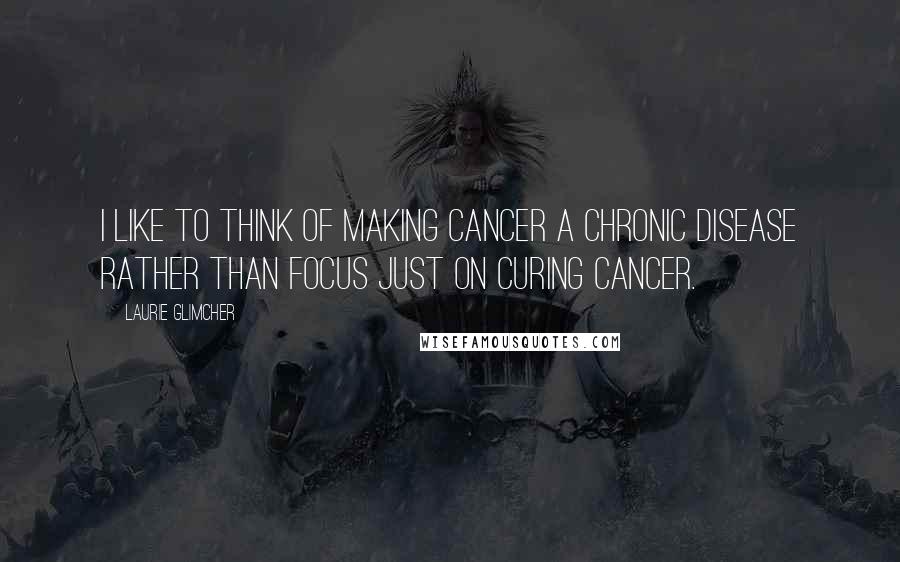 Laurie Glimcher Quotes: I like to think of making cancer a chronic disease rather than focus just on curing cancer.