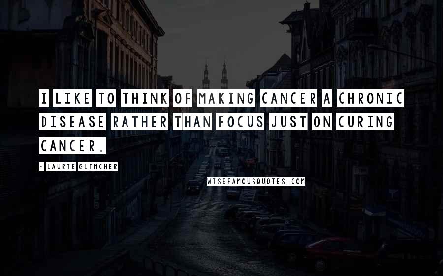 Laurie Glimcher Quotes: I like to think of making cancer a chronic disease rather than focus just on curing cancer.