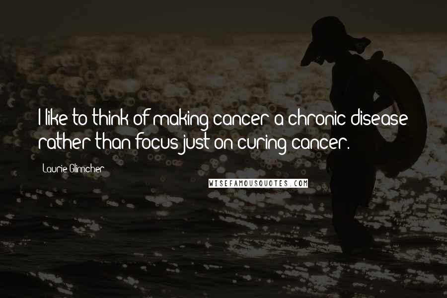 Laurie Glimcher Quotes: I like to think of making cancer a chronic disease rather than focus just on curing cancer.