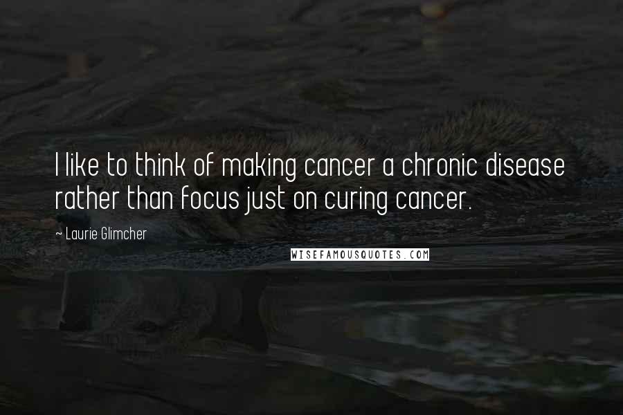 Laurie Glimcher Quotes: I like to think of making cancer a chronic disease rather than focus just on curing cancer.