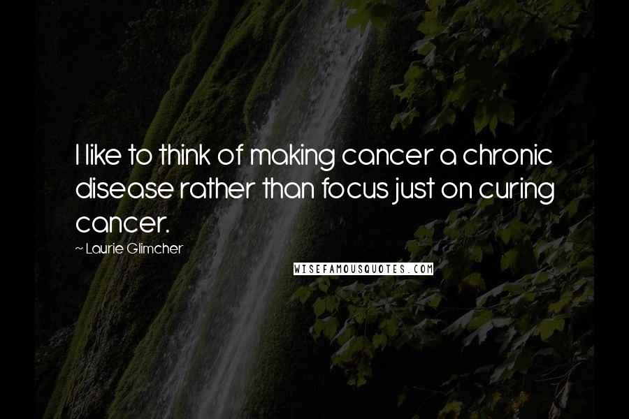 Laurie Glimcher Quotes: I like to think of making cancer a chronic disease rather than focus just on curing cancer.