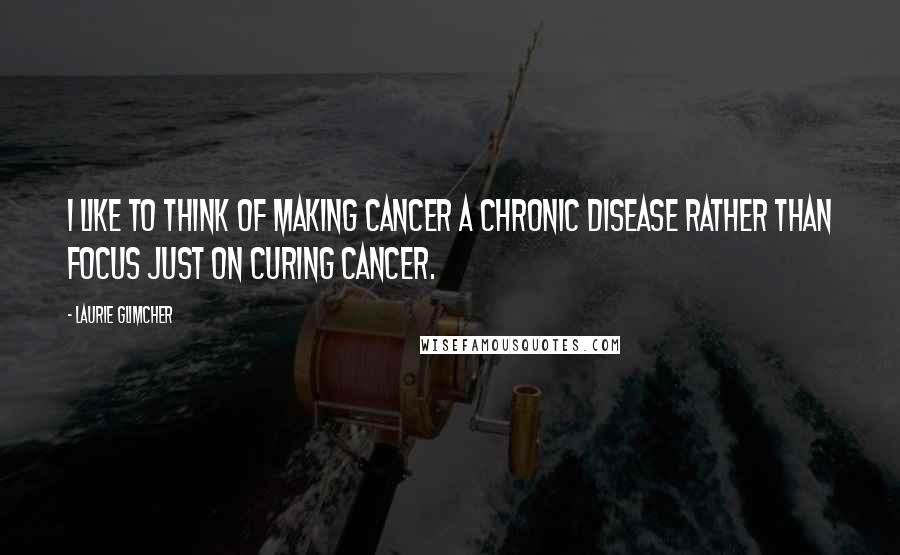 Laurie Glimcher Quotes: I like to think of making cancer a chronic disease rather than focus just on curing cancer.