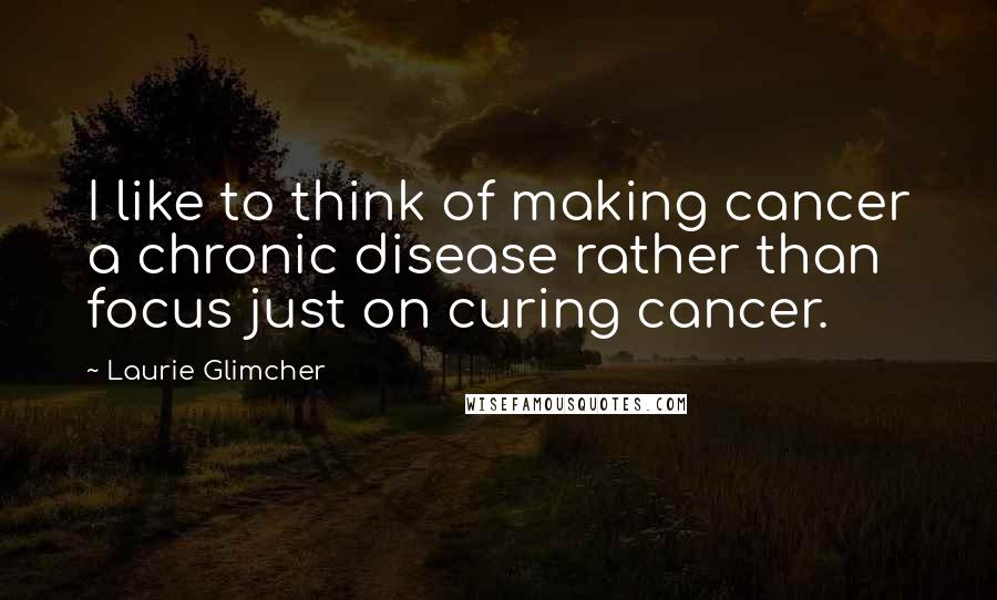 Laurie Glimcher Quotes: I like to think of making cancer a chronic disease rather than focus just on curing cancer.