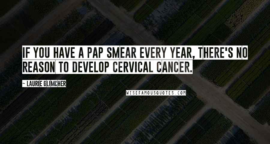 Laurie Glimcher Quotes: If you have a pap smear every year, there's no reason to develop cervical cancer.