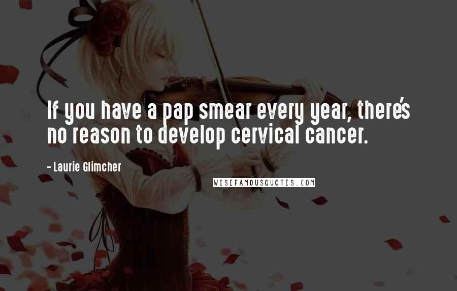 Laurie Glimcher Quotes: If you have a pap smear every year, there's no reason to develop cervical cancer.