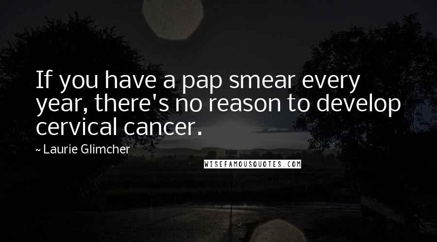 Laurie Glimcher Quotes: If you have a pap smear every year, there's no reason to develop cervical cancer.