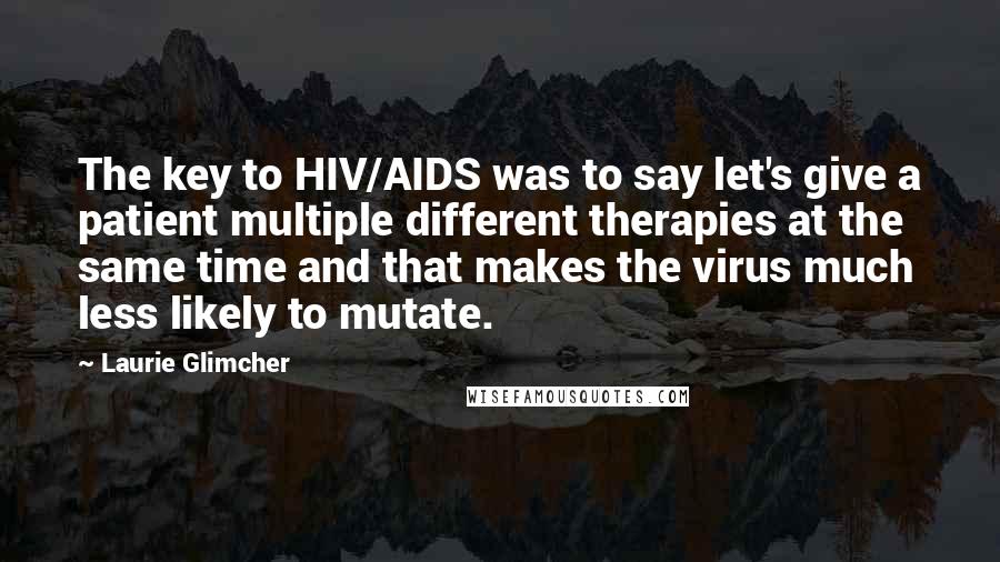 Laurie Glimcher Quotes: The key to HIV/AIDS was to say let's give a patient multiple different therapies at the same time and that makes the virus much less likely to mutate.