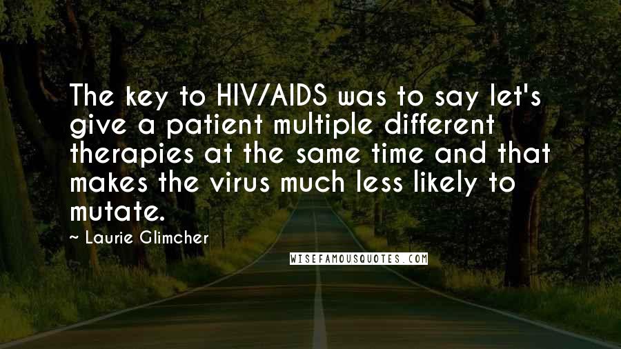 Laurie Glimcher Quotes: The key to HIV/AIDS was to say let's give a patient multiple different therapies at the same time and that makes the virus much less likely to mutate.