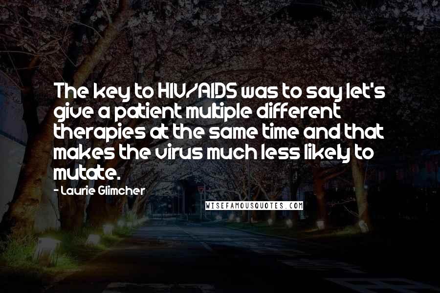 Laurie Glimcher Quotes: The key to HIV/AIDS was to say let's give a patient multiple different therapies at the same time and that makes the virus much less likely to mutate.