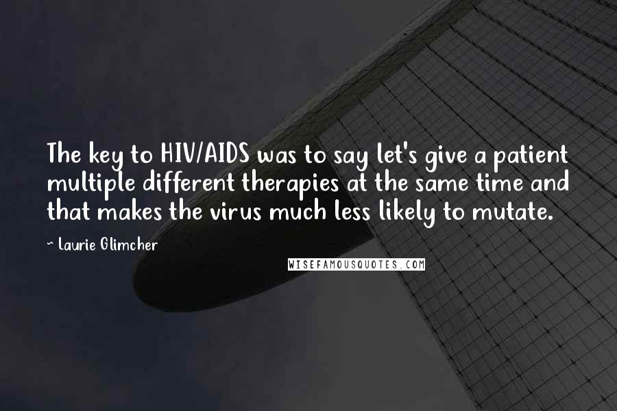 Laurie Glimcher Quotes: The key to HIV/AIDS was to say let's give a patient multiple different therapies at the same time and that makes the virus much less likely to mutate.