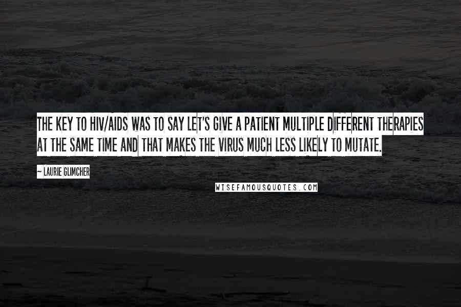 Laurie Glimcher Quotes: The key to HIV/AIDS was to say let's give a patient multiple different therapies at the same time and that makes the virus much less likely to mutate.