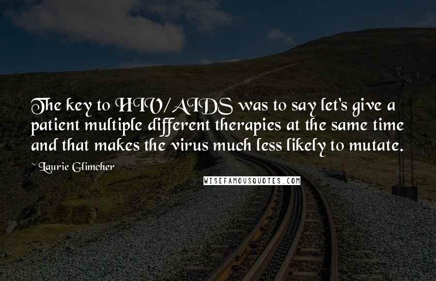 Laurie Glimcher Quotes: The key to HIV/AIDS was to say let's give a patient multiple different therapies at the same time and that makes the virus much less likely to mutate.