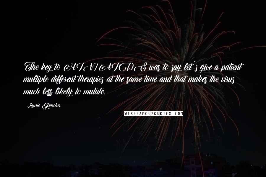 Laurie Glimcher Quotes: The key to HIV/AIDS was to say let's give a patient multiple different therapies at the same time and that makes the virus much less likely to mutate.