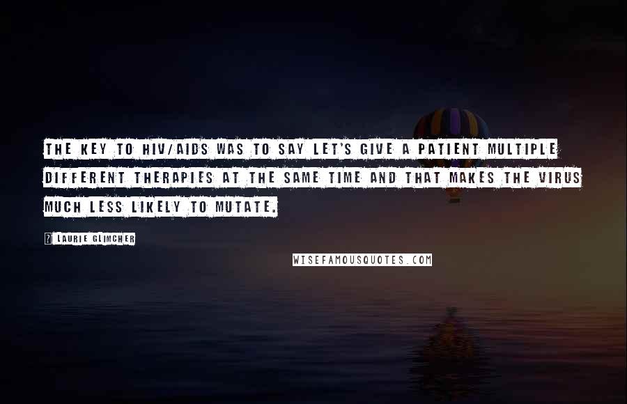 Laurie Glimcher Quotes: The key to HIV/AIDS was to say let's give a patient multiple different therapies at the same time and that makes the virus much less likely to mutate.