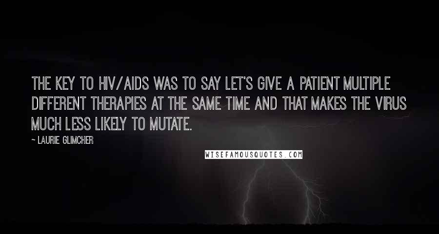 Laurie Glimcher Quotes: The key to HIV/AIDS was to say let's give a patient multiple different therapies at the same time and that makes the virus much less likely to mutate.