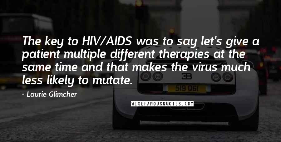 Laurie Glimcher Quotes: The key to HIV/AIDS was to say let's give a patient multiple different therapies at the same time and that makes the virus much less likely to mutate.