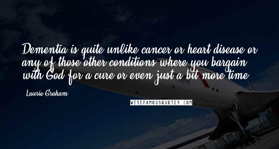 Laurie Graham Quotes: Dementia is quite unlike cancer or heart disease or any of those other conditions where you bargain with God for a cure or even just a bit more time.