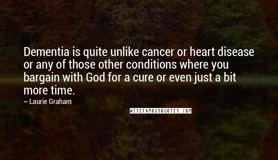 Laurie Graham Quotes: Dementia is quite unlike cancer or heart disease or any of those other conditions where you bargain with God for a cure or even just a bit more time.