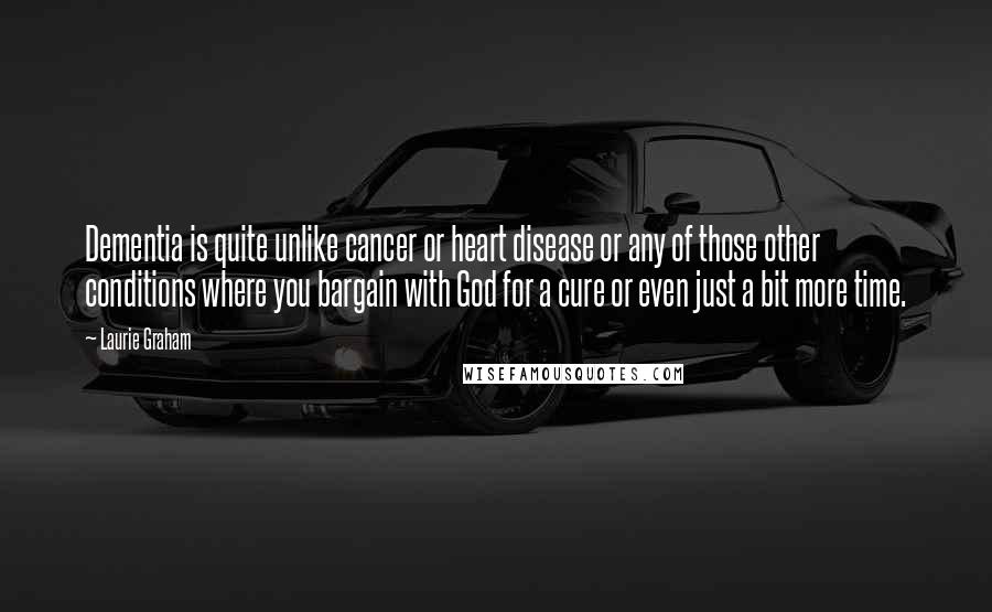 Laurie Graham Quotes: Dementia is quite unlike cancer or heart disease or any of those other conditions where you bargain with God for a cure or even just a bit more time.