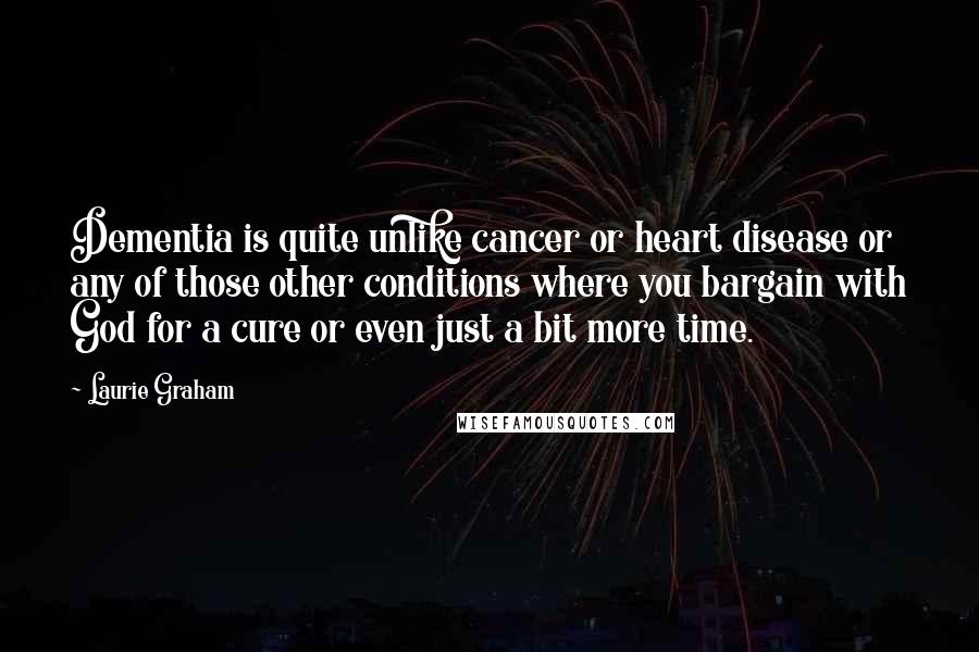 Laurie Graham Quotes: Dementia is quite unlike cancer or heart disease or any of those other conditions where you bargain with God for a cure or even just a bit more time.