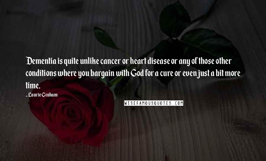 Laurie Graham Quotes: Dementia is quite unlike cancer or heart disease or any of those other conditions where you bargain with God for a cure or even just a bit more time.