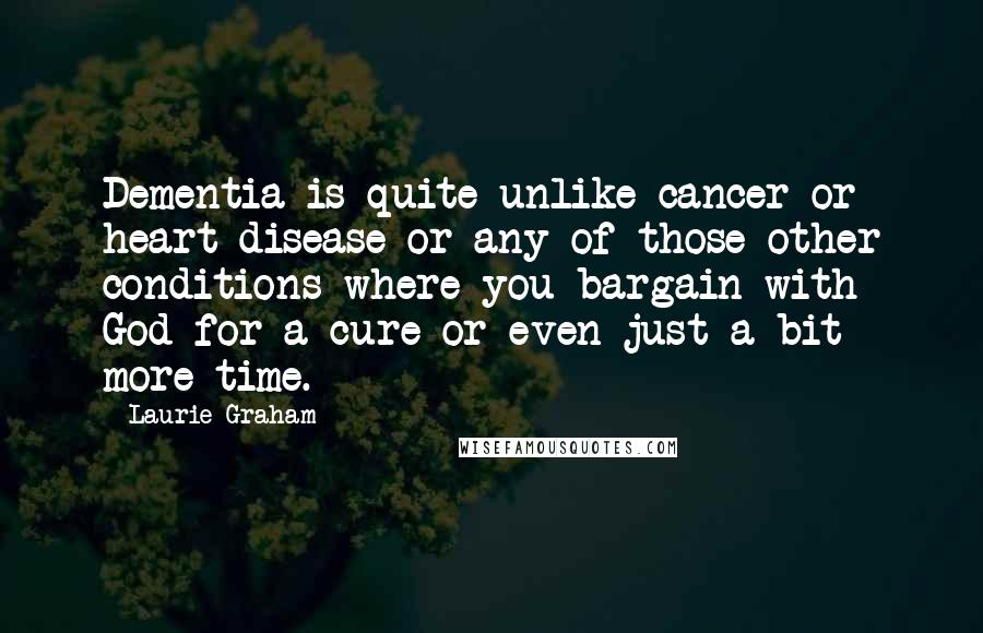 Laurie Graham Quotes: Dementia is quite unlike cancer or heart disease or any of those other conditions where you bargain with God for a cure or even just a bit more time.
