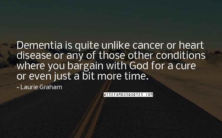 Laurie Graham Quotes: Dementia is quite unlike cancer or heart disease or any of those other conditions where you bargain with God for a cure or even just a bit more time.