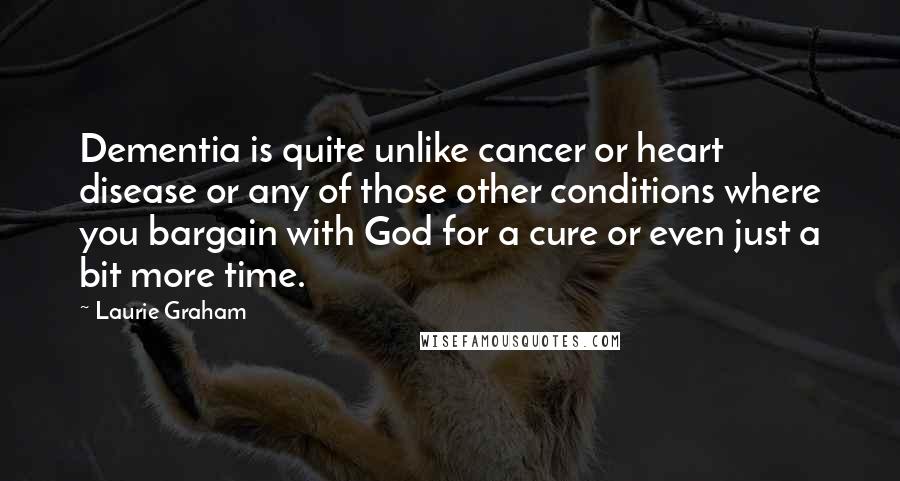 Laurie Graham Quotes: Dementia is quite unlike cancer or heart disease or any of those other conditions where you bargain with God for a cure or even just a bit more time.