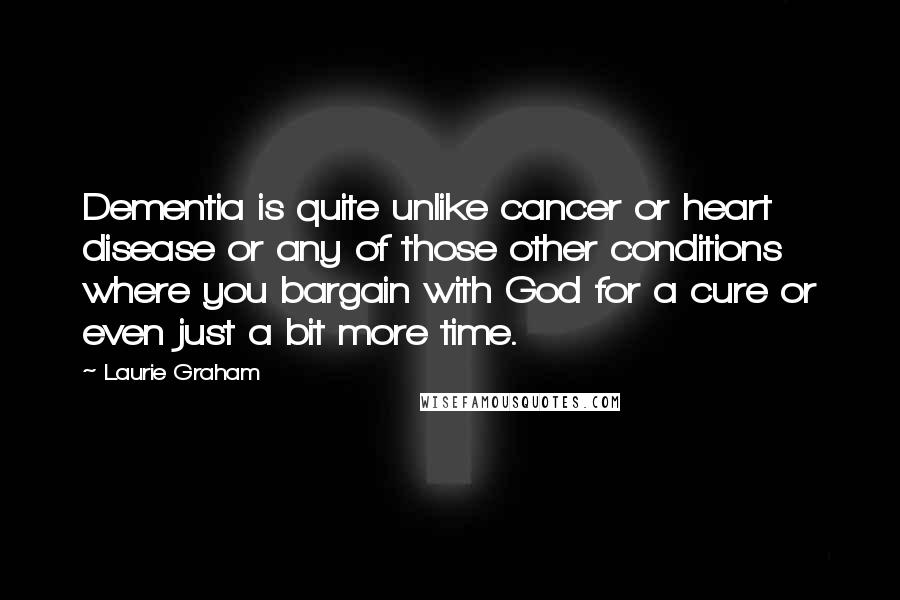 Laurie Graham Quotes: Dementia is quite unlike cancer or heart disease or any of those other conditions where you bargain with God for a cure or even just a bit more time.