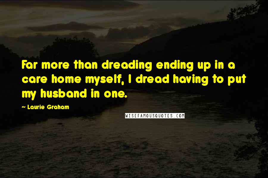 Laurie Graham Quotes: Far more than dreading ending up in a care home myself, I dread having to put my husband in one.