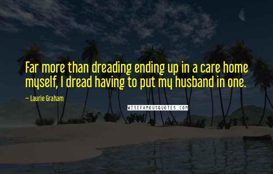 Laurie Graham Quotes: Far more than dreading ending up in a care home myself, I dread having to put my husband in one.