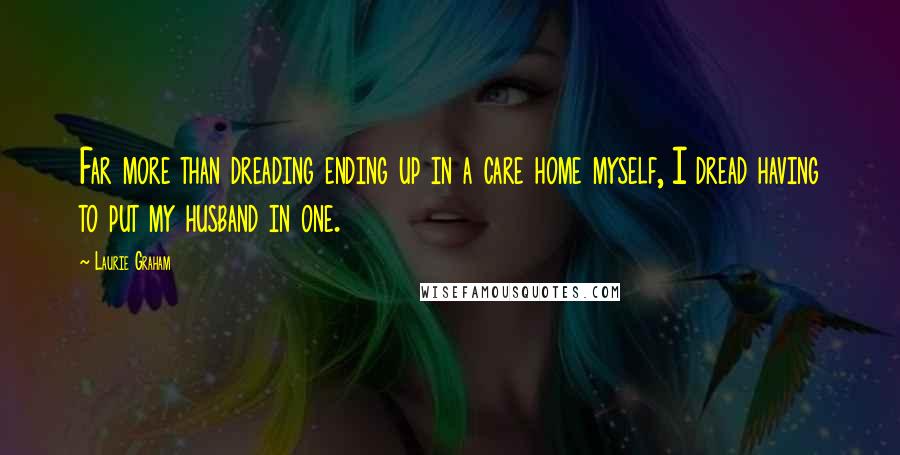 Laurie Graham Quotes: Far more than dreading ending up in a care home myself, I dread having to put my husband in one.