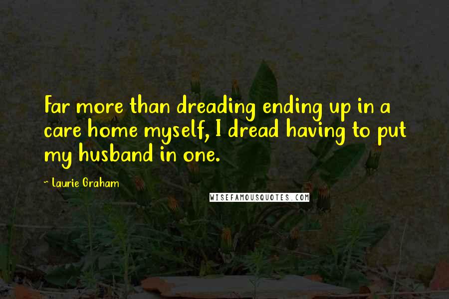 Laurie Graham Quotes: Far more than dreading ending up in a care home myself, I dread having to put my husband in one.