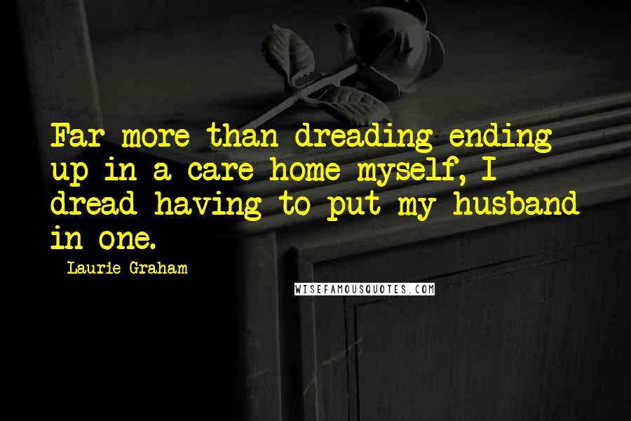 Laurie Graham Quotes: Far more than dreading ending up in a care home myself, I dread having to put my husband in one.