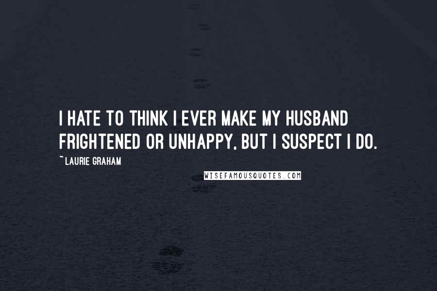 Laurie Graham Quotes: I hate to think I ever make my husband frightened or unhappy, but I suspect I do.