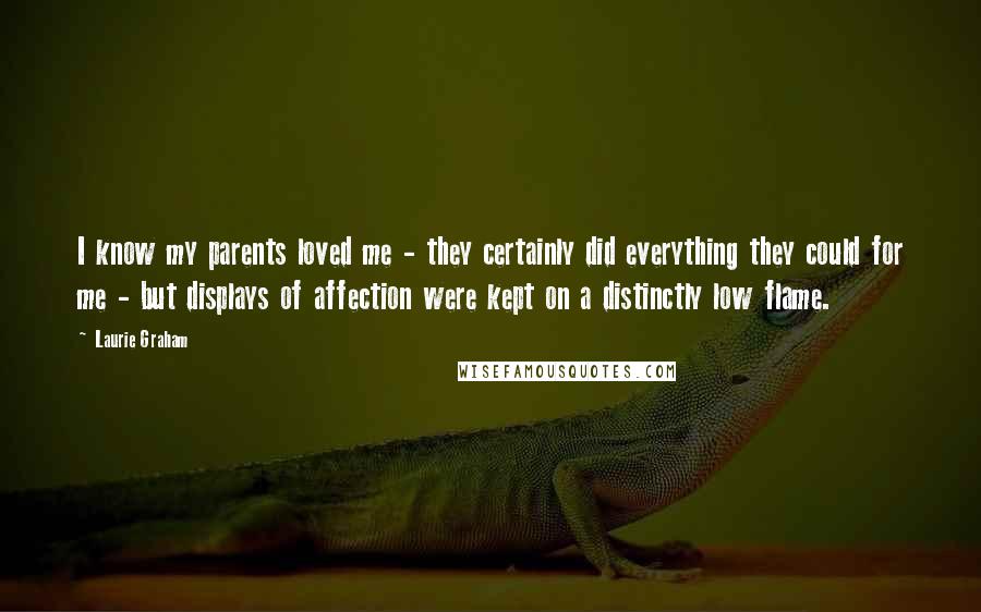 Laurie Graham Quotes: I know my parents loved me - they certainly did everything they could for me - but displays of affection were kept on a distinctly low flame.