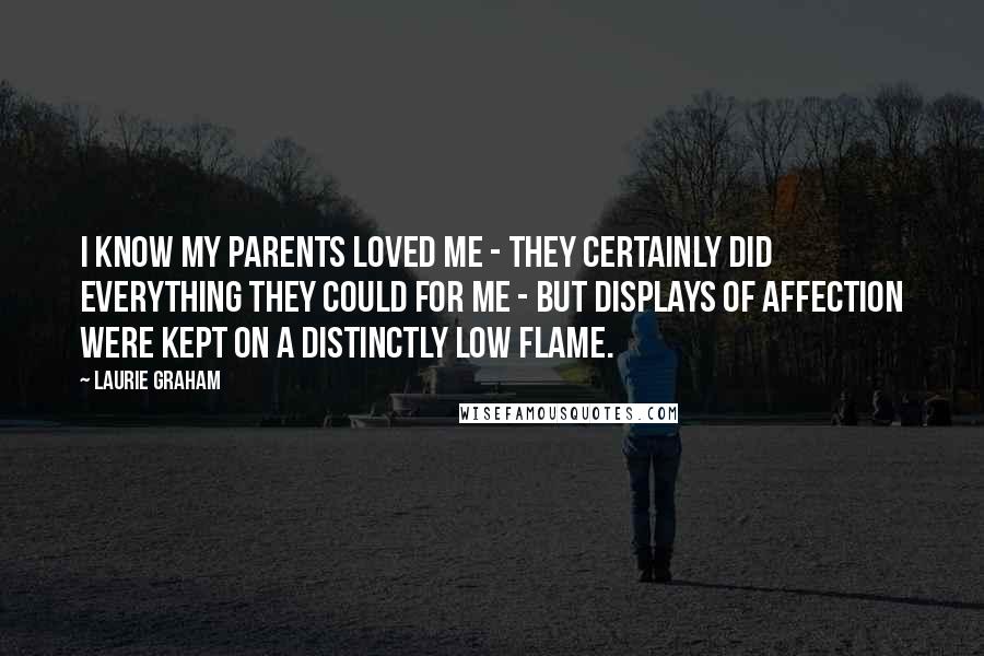 Laurie Graham Quotes: I know my parents loved me - they certainly did everything they could for me - but displays of affection were kept on a distinctly low flame.