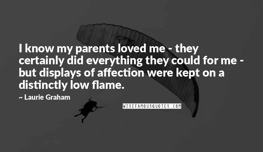Laurie Graham Quotes: I know my parents loved me - they certainly did everything they could for me - but displays of affection were kept on a distinctly low flame.