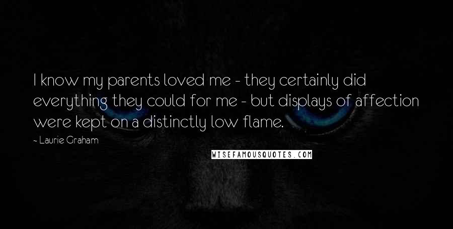 Laurie Graham Quotes: I know my parents loved me - they certainly did everything they could for me - but displays of affection were kept on a distinctly low flame.