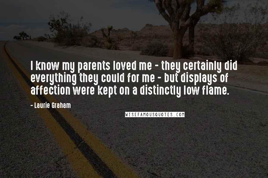 Laurie Graham Quotes: I know my parents loved me - they certainly did everything they could for me - but displays of affection were kept on a distinctly low flame.