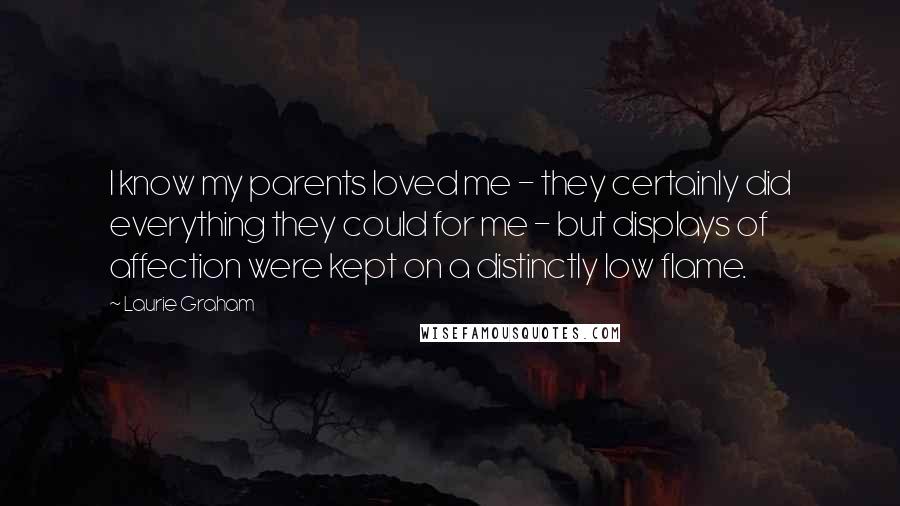 Laurie Graham Quotes: I know my parents loved me - they certainly did everything they could for me - but displays of affection were kept on a distinctly low flame.