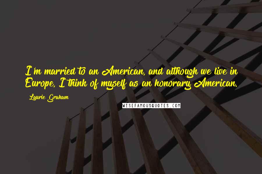 Laurie Graham Quotes: I'm married to an American, and although we live in Europe, I think of myself as an honorary American.