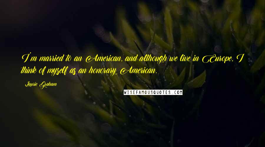 Laurie Graham Quotes: I'm married to an American, and although we live in Europe, I think of myself as an honorary American.
