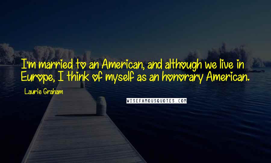 Laurie Graham Quotes: I'm married to an American, and although we live in Europe, I think of myself as an honorary American.