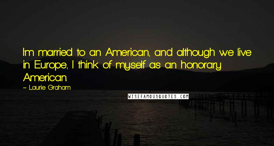 Laurie Graham Quotes: I'm married to an American, and although we live in Europe, I think of myself as an honorary American.