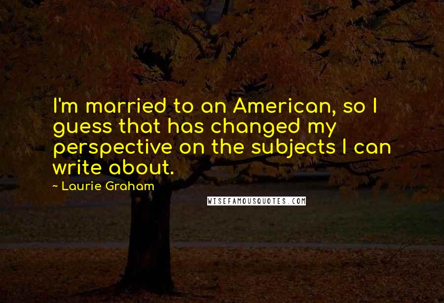 Laurie Graham Quotes: I'm married to an American, so I guess that has changed my perspective on the subjects I can write about.