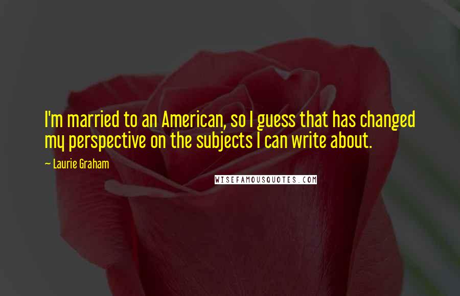 Laurie Graham Quotes: I'm married to an American, so I guess that has changed my perspective on the subjects I can write about.